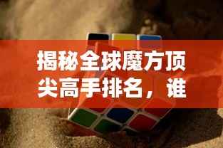 揭秘全球魔方顶尖高手排名,谁领风骚?