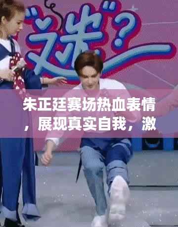 朱正廷赛场热血表情,展现真实自我,激情四溢!