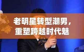 老明星转型潮男,重塑跨越时代魅力风采