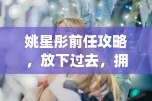 姚星彤前任攻略,放下过去,拥抱未来新生活