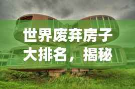 世界废弃房子大排名,揭秘全球最震撼的废弃建筑榜单