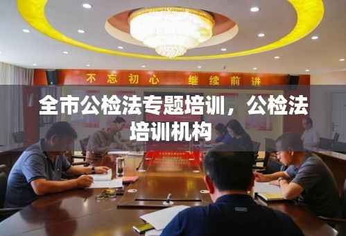 全市公检法专题培训,公检法培训机构