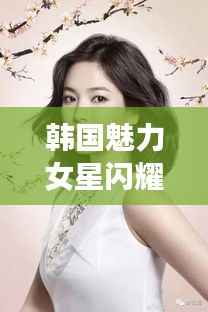 韩国魅力女星闪耀娱乐圈,无限魅力令人着迷!