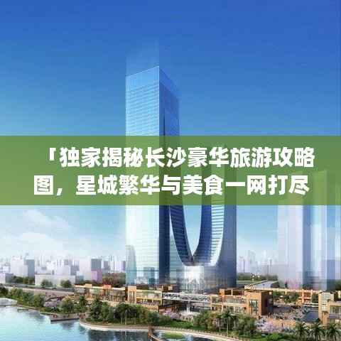 「独家揭秘长沙豪华旅游攻略图,星城繁华与美食一网打尽」